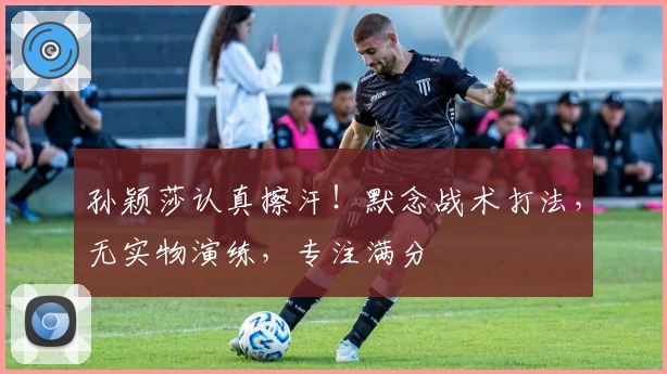 孙颖莎认真擦汗！默念战术打法，无实物演练，专注满分
