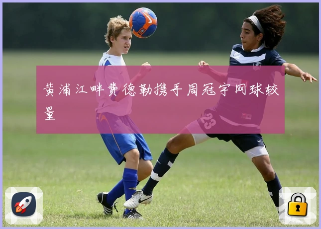 黄浦江畔费德勒携手周冠宇网球较量