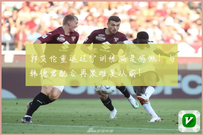 郭艾伦重返辽宁训练满是感慨！与韩德君配合再聚难复从前！