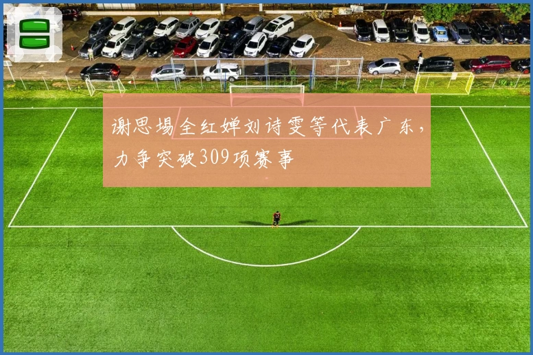 谢思埸全红婵刘诗雯等代表广东，力争突破309项赛事