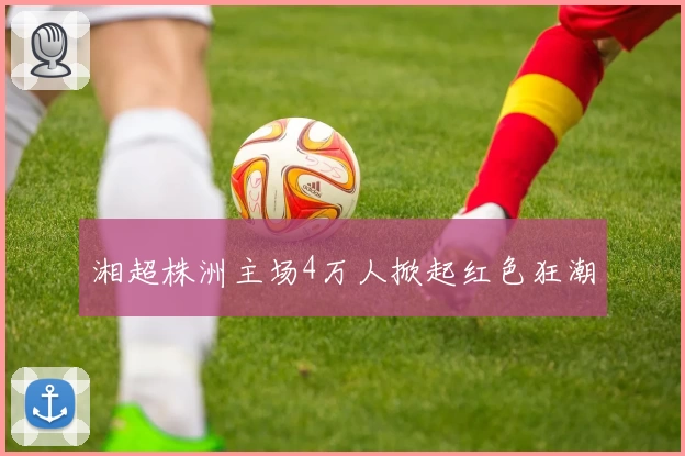 湘超株洲主场4万人掀起红色狂潮