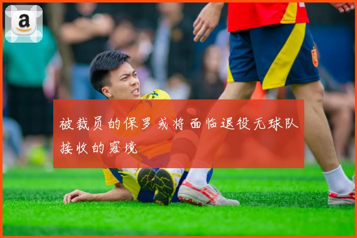 被裁员的保罗或将面临退役无球队接收的窘境