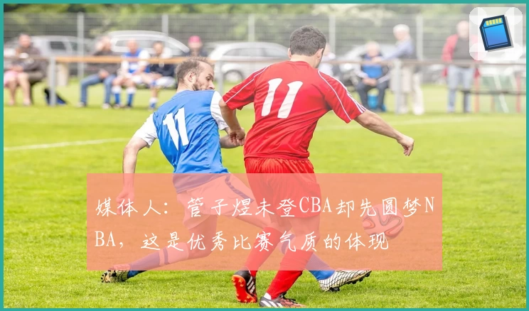 媒体人：管子煜未登CBA却先圆梦NBA，这是优秀比赛气质的体现