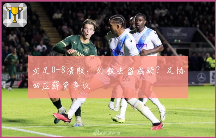 女足0-8溃败，外教去留成疑？足协回应薪资争议