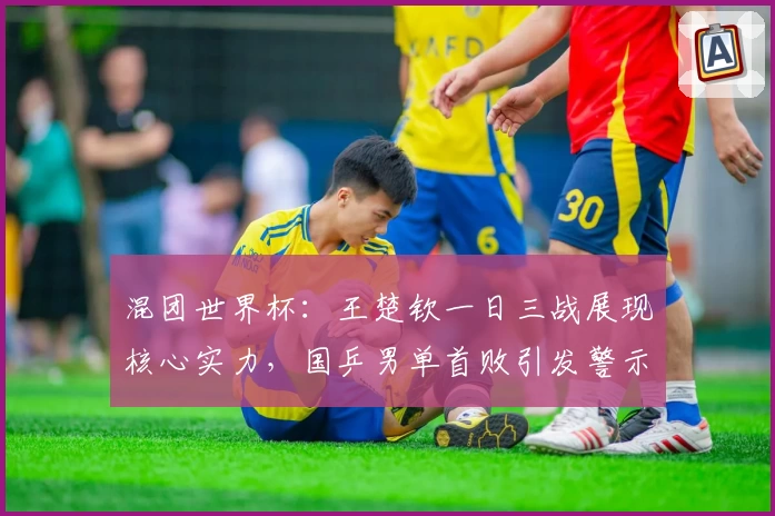 混团世界杯：王楚钦一日三战展现核心实力，国乒男单首败引发警示