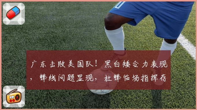 广东击败美国队！黑白矮合力表现，锋线问题显现，杜锋临场指挥存疑！