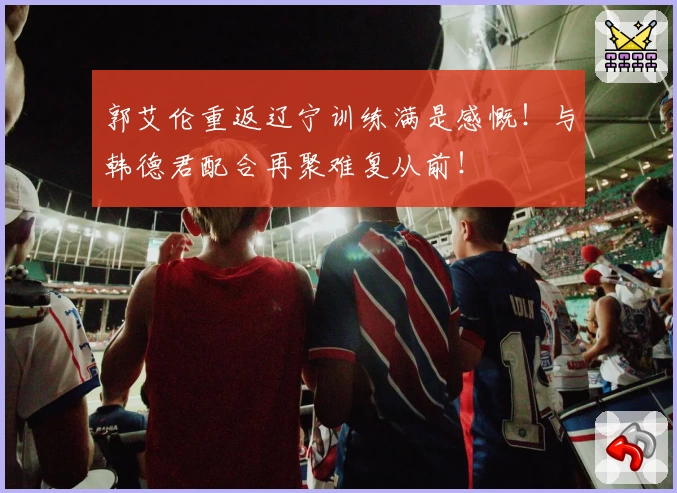 郭艾伦重返辽宁训练满是感慨！与韩德君配合再聚难复从前！
