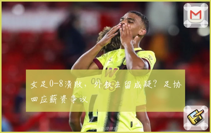 女足0-8溃败，外教去留成疑？足协回应薪资争议