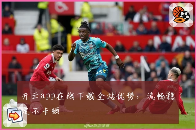 开云app在线下载全站优势，流畅稳定不卡顿